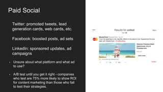 Twitter: promoted tweets, lead
generation cards, web cards, etc.
Facebook: boosted posts, ad sets
LinkedIn: sponsored updates, ad
campaigns
• Unsure about what platform and what ad
to use?
• A/B test until you get it right - companies
who test are 75% more likely to show ROI
for content marketing than those who fail
to test their strategies.
Paid Social
 