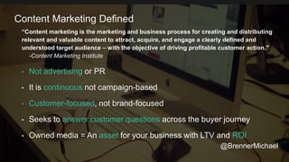 “Content marketing is the marketing and business process for creating and distributing
relevant and valuable content to attract, acquire, and engage a clearly defined and
understood target audience – with the objective of driving profitable customer action.”
-Content Marketing Institute
• Not advertising or PR
• It is continuous not campaign-based
• Customer-focused, not brand-focused
• Seeks to answer customer questions across the buyer journey
• Owned media = An asset for your business with LTV and ROI
Content Marketing Defined
@BrennerMichael
 