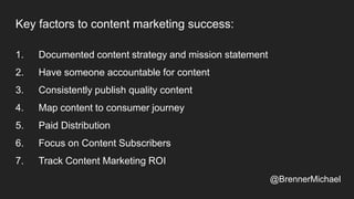 Key factors to content marketing success:
1. Documented content strategy and mission statement
2. Have someone accountable for content
3. Consistently publish quality content
4. Map content to consumer journey
5. Paid Distribution
6. Focus on Content Subscribers
7. Track Content Marketing ROI
@BrennerMichael
 