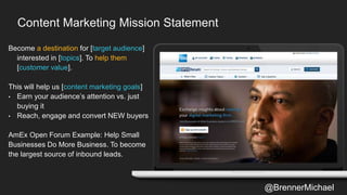Content Marketing Mission Statement
Become a destination for [target audience]
interested in [topics]. To help them
[customer value].
This will help us [content marketing goals]
• Earn your audience’s attention vs. just
buying it
• Reach, engage and convert NEW buyers
AmEx Open Forum Example: Help Small
Businesses Do More Business. To become
the largest source of inbound leads.
@BrennerMichael
 
