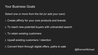 Your Business Goals
Select one or more from the list (or add your own):
1. Create affinity for your core products and brands
2. To reach new potential buyers with unbranded search
1. To retain existing customers
2. Upsell existing customers / retention
3. Convert them through digital offers, paths to sale
@BrennerMichael
 