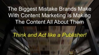 The Biggest Mistake Brands Make
With Content Marketing Is Making
The Content All About Them
Think and Act like a Publisher!
 
