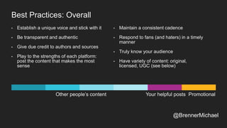 Other people’s content Your helpful posts Promotional
Best Practices: Overall
• Establish a unique voice and stick with it
• Be transparent and authentic
• Give due credit to authors and sources
• Play to the strengths of each platform:
post the content that makes the most
sense
• Maintain a consistent cadence
• Respond to fans (and haters) in a timely
manner
• Truly know your audience
• Have variety of content: original,
licensed, UGC (see below)
@BrennerMichael
 