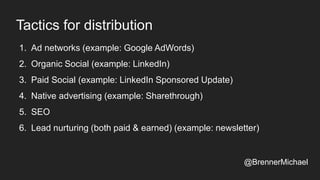 Tactics for distribution
1. Ad networks (example: Google AdWords)
2. Organic Social (example: LinkedIn)
3. Paid Social (example: LinkedIn Sponsored Update)
4. Native advertising (example: Sharethrough)
5. SEO
6. Lead nurturing (both paid & earned) (example: newsletter)
@BrennerMichael
 
