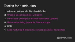 Tactics for distribution
1. Ad networks (example: Google AdWords)
2. Organic Social (example: LinkedIn)
3. Paid Social (example: LinkedIn Sponsored Update)
4. Native advertising (example: Sharethrough)
5. SEO
6. Lead nurturing (both paid & earned) (example: newsletter)
@BrennerMichael
 