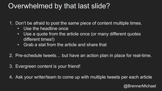 Overwhelmed by that last slide?
1. Don’t be afraid to post the same piece of content multiple times.
• Use the headline once
• Use a quote from the article once (or many different quotes
different times!)
• Grab a stat from the article and share that
2. Pre-schedule tweets… but have an action plan in place for real-time.
3. Evergreen content is your friend!
4. Ask your writer/team to come up with multiple tweets per each article
@BrennerMichael
 