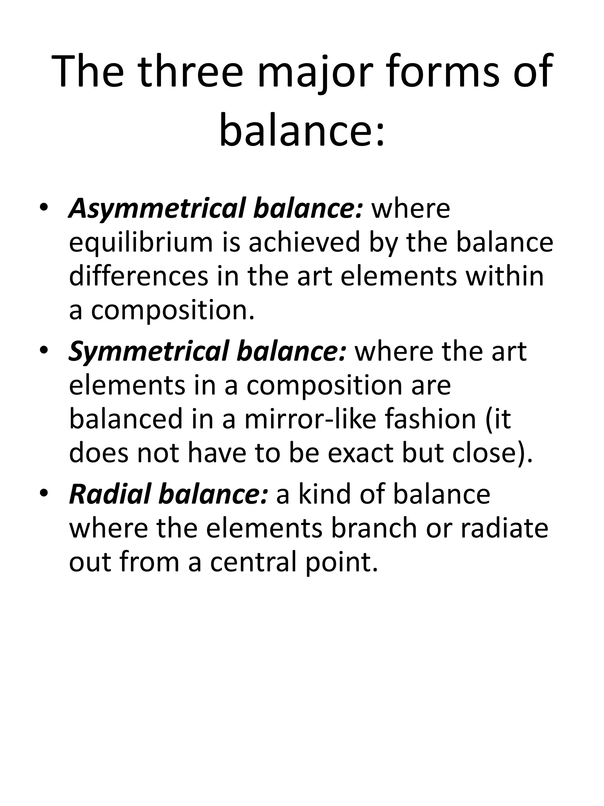 The three major forms of
balance:
• Asymmetrical balance: where
equilibrium is achieved by the balance
differences in the art elements within
a composition.
• Symmetrical balance: where the art
elements in a composition are
balanced in a mirror-like fashion (it
does not have to be exact but close).
• Radial balance: a kind of balance
where the elements branch or radiate
out from a central point.
 