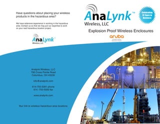 We have extensive experience in working in the hazardous
area. Contact us so that we may put our expertise to work
on your next hazardous location project.
Analynk Wireless, LLC
790 Cross Pointe Road
Columbus, OH 43230
info@analynk.com
614-755-5091 phone
614 -755-5093 fax
www.analynk.com
Explosion Proof Wireless Enclosures
Have questions about placing your wireless
products in the hazardous area?
Your link to wireless hazardous area locations.
 
