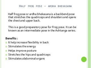 HALF FROG POSE – ARDHA BHEKASANA
Half frog pose or ardha bhekasana is a backbend pose
that stretches the quadriceps and shoulders and opens
the chest and upper back.
This is a good preparatory pose for Frog pose. It can be
known as an intermediate pose in the Ashtanga series.

Benefits :
 It help increase flexibility in back
 Stimulates the energy
 Helps improve posture
 Stretches the hips and quadriceps
 Stimulates abdominal organs

 