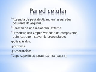 *Ausencia de peptidoglicano en las paredes
celulares de Arqueas.
*Carecen de una membrana externa.
*Presentan una amplia variedad de composición
química, que incluyen la presencia de:
-polisacáridos.
-proteínas
-glicoproteínas.
*Capa superficial paracristalina (capa s).
 