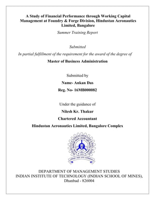 A Study of Financial Performance through Working Capital
Management at Foundry & Forge Division, Hindustan Aeronautics
Limited, Bangalore
Summer Training Report
Submitted
In partial fulfillment of the requirement for the award of the degree of
Master of Business Administration
Submitted by
Name- Ankan Das
Reg. No- 16MB000082
Under the guidance of
Nilesh Kr. Thakur
Chartered Accountant
Hindustan Aeronautics Limited, Bangalore Complex
DEPARTMENT OF MANAGEMENT STUDIES
INDIAN INSTITUTE OF TECHNOLOGY (INDIAN SCHOOL OF MINES),
Dhanbad - 826004
 