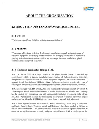 INDIAN INSTITUTE OF TECHNOLOGY (ISM), DHANBAD 5 | P a g e
ABOUT THE ORGANISATION
2.1 ABOUT HINDUSTAN AERONAUTICS LIMITED
2.1.1 VISION
"To become a significant global player in the aerospace industry”
2.1.2 MISSION
“To achieve self-reliance in design, development, manufacture, upgrade and maintenance of
aerospace equipment, diversifying into related areas and managing the business in a climate of
growing professional competence to achieve world-class performance standards for global
competitiveness and growth in exports.”
2.1.3 Hindustan Aeronautics Limited (HAL)
HAL, a Defense PSU, is a major player in the global aviation arena. It has built up
comprehensive skills in design, manufacture and overhaul of fighters, trainers, helicopters
transport aircraft, engines, avionics and system equipment. Its product track record consists of 12
types of aircraft from in-house R&D and 14 types by license production inclusive of 8 types of
aero engines and over 1000 items of aircraft system equipment (avionics mechanical, electrical).
HAL has produced over 3550 aircraft, 3650 aero-engines and overhauled around 8750 aircraft &
28400 engines besides manufacture/overhaul of related accessories and avionics The Company
has the requisite core competence base with a demonstrated potential to become a global player.
HAL has 19 production divisions for manufacture and overhaul of aircraft, helicopters engine
and accessories. It has also 9 R&D Centers to give a thrust to research & development.
HAL's major supplies/services are to Indian Air Force, Indian Navy, Indian Army, Coast Guard
and Border Security Force. Transport aircraft and Helicopters have been supplied to Airlines as
well as State Governments. The Company has also achieved a foothold in export in more than 20
countries, having demonstrated its quality and price competitiveness. HAL is a major partner for
 