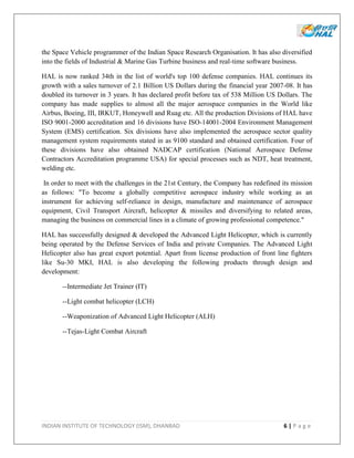 INDIAN INSTITUTE OF TECHNOLOGY (ISM), DHANBAD 6 | P a g e
the Space Vehicle programmer of the Indian Space Research Organisation. It has also diversified
into the fields of Industrial & Marine Gas Turbine business and real-time software business.
HAL is now ranked 34th in the list of world's top 100 defense companies. HAL continues its
growth with a sales turnover of 2.1 Billion US Dollars during the financial year 2007-08. It has
doubled its turnover in 3 years. It has declared profit before tax of 538 Million US Dollars. The
company has made supplies to almost all the major aerospace companies in the World like
Airbus, Boeing, III, IRKUT, Honeywell and Ruag etc. All the production Divisions of HAL have
ISO 9001-2000 accreditation and 16 divisions have ISO-14001-2004 Environment Management
System (EMS) certification. Six divisions have also implemented the aerospace sector quality
management system requirements stated in as 9100 standard and obtained certification. Four of
these divisions have also obtained NADCAP certification (National Aerospace Defense
Contractors Accreditation programme USA) for special processes such as NDT, heat treatment,
welding etc.
In order to meet with the challenges in the 21st Century, the Company has redefined its mission
as follows: "To become a globally competitive aerospace industry while working as an
instrument for achieving self-reliance in design, manufacture and maintenance of aerospace
equipment, Civil Transport Aircraft, helicopter & missiles and diversifying to related areas,
managing the business on commercial lines in a climate of growing professional competence."
HAL has successfully designed & developed the Advanced Light Helicopter, which is currently
being operated by the Defense Services of India and private Companies. The Advanced Light
Helicopter also has great export potential. Apart from license production of front line fighters
like Su-30 MKI, HAL is also developing the following products through design and
development:
--Intermediate Jet Trainer (IT)
--Light combat helicopter (LCH)
--Weaponization of Advanced Light Helicopter (ALH)
--Tejas-Light Combat Aircraft
 