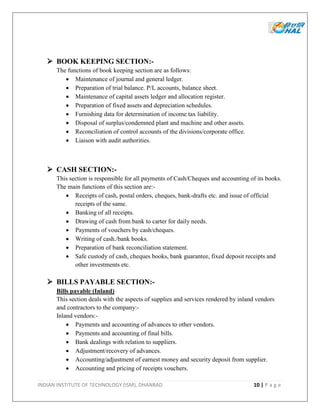 INDIAN INSTITUTE OF TECHNOLOGY (ISM), DHANBAD 10 | P a g e
 BOOK KEEPING SECTION:-
The functions of book keeping section are as follows:
 Maintenance of journal and general ledger.
 Preparation of trial balance. P/L accounts, balance sheet.
 Maintenance of capital assets ledger and allocation register.
 Preparation of fixed assets and depreciation schedules.
 Furnishing data for determination of income tax liability.
 Disposal of surplus/condemned plant and machine and other assets.
 Reconciliation of control accounts of the divisions/corporate office.
 Liaison with audit authorities.
 CASH SECTION:-
This section is responsible for all payments of Cash/Cheques and accounting of its books.
The main functions of this section are:-
 Receipts of cash, postal orders, cheques, bank-drafts etc. and issue of official
receipts of the same.
 Banking of all receipts.
 Drawing of cash from bank to carter for daily needs.
 Payments of vouchers by cash/cheques.
 Writing of cash./bank books.
 Preparation of bank reconciliation statement.
 Safe custody of cash, cheques books, bank guarantee, fixed deposit receipts and
other investments etc.
 BILLS PAYABLE SECTION:-
Bills payable (Inland)
This section deals with the aspects of supplies and services rendered by inland vendors
and contractors to the company:-
Inland vendors:-
 Payments and accounting of advances to other vendors.
 Payments and accounting of final bills.
 Bank dealings with relation to suppliers.
 Adjustment/recovery of advances.
 Accounting/adjustment of earnest money and security deposit from supplier.
 Accounting and pricing of receipts vouchers.
 