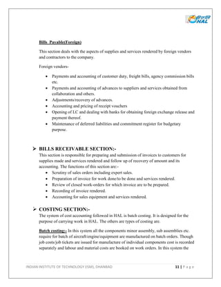INDIAN INSTITUTE OF TECHNOLOGY (ISM), DHANBAD 11 | P a g e
Bills Payable(Foreign)
This section deals with the aspects of supplies and services rendered by foreign vendors
and contractors to the company.
Foreign vendors-
 Payments and accounting of customer duty, freight bills, agency commission bills
etc.
 Payments and accounting of advances to suppliers and services obtained from
collaboration and others.
 Adjustments/recovery of advances.
 Accounting and pricing of receipt vouchers
 Opening of LC and dealing with banks for obtaining foreign exchange release and
payment thereof.
 Maintenance of deferred liabilities and commitment register for budgetary
purpose.
 BILLS RECEIVABLE SECTION:-
This section is responsible for preparing and submission of invoices to customers for
supplies made and services rendered and follow up of recovery of amount and its
accounting. The functions of this section are:-
 Scrutiny of sales orders including expert sales.
 Preparation of invoice for work done/to be done and services rendered.
 Review of closed work-orders for which invoice are to be prepared.
 Recording of invoice rendered.
 Accounting for sales equipment and services rendered.
 COSTING SECTION:-
The system of cost accounting followed in HAL is batch costing. It is designed for the
purpose of carrying work in HAL. The others are types of costing are.
Batch costing:- In this system all the components minor assembly, sub assemblies etc.
require for batch of aircraft/engine/equipment are manufactured on batch orders. Though
job costs/job tickets are issued for manufacture of individual components cost is recorded
separately and labour and material costs are booked on work orders. In this system the
 