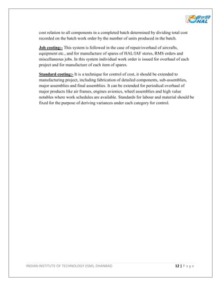 INDIAN INSTITUTE OF TECHNOLOGY (ISM), DHANBAD 12 | P a g e
cost relation to all components in a completed batch determined by dividing total cost
recorded on the batch work order by the number of units produced in the batch.
Job costing:- This system is followed in the case of repair/overhaul of aircrafts,
equipment etc., and for manufacture of spares of HAL/IAF stores, RMS orders and
miscellaneous jobs. In this system individual work order is issued for overhaul of each
project and for manufacture of each item of spares.
Standard costing:- It is a technique for control of cost, it should be extended to
manufacturing project, including fabrication of detailed components, sub-assemblies,
major assemblies and final assemblies. It can be extended for periodical overhaul of
major products like air frames, engines avionics, wheel assemblies and high value
notables where work schedules are available. Standards for labour and material should be
fixed for the purpose of deriving variances under each category for control.
 