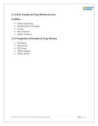 INDIAN INSTITUTE OF TECHNOLOGY (ISM), DHANBAD 15 | P a g e
2.3.2 HAL Foundry & Forge Division Services
Facilities –
 Product Engineering
 Non-Destructive Technology
 Tooling
 Heat Treatment
 Surface Treatment
2.3.3 Competitors of Foundry & Forge Division
 Frith Raxan
 Alcoa Group
 PCC Group
 ANDA Forgings
 FRISA, Mexico
 