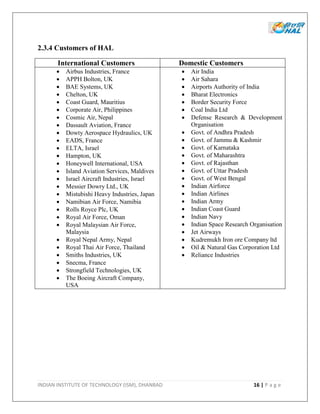 INDIAN INSTITUTE OF TECHNOLOGY (ISM), DHANBAD 16 | P a g e
2.3.4 Customers of HAL
International Customers Domestic Customers
 Airbus Industries, France
 APPH Bolton, UK
 BAE Systems, UK
 Chelton, UK
 Coast Guard, Mauritius
 Corporate Air, Philippines
 Cosmic Air, Nepal
 Dassault Aviation, France
 Dowty Aerospace Hydraulics, UK
 EADS, France
 ELTA, Israel
 Hampton, UK
 Honeywell International, USA
 Island Aviation Services, Maldives
 Israel Aircraft Industries, Israel
 Messier Dowry Ltd., UK
 Mistubishi Heavy Industries, Japan
 Namibian Air Force, Namibia
 Rolls Royce Plc, UK
 Royal Air Force, Oman
 Royal Malaysian Air Force,
Malaysia
 Royal Nepal Army, Nepal
 Royal Thai Air Force, Thailand
 Smiths Industries, UK
 Snecma, France
 Strongfield Technologies, UK
 The Boeing Aircraft Company,
USA
 Air India
 Air Sahara
 Airports Authority of India
 Bharat Electronics
 Border Security Force
 Coal India Ltd
 Defense Research & Development
Organisation
 Govt. of Andhra Pradesh
 Govt. of Jammu & Kashmir
 Govt. of Karnataka
 Govt. of Maharashtra
 Govt. of Rajasthan
 Govt. of Uttar Pradesh
 Govt. of West Bengal
 Indian Airforce
 Indian Airlines
 Indian Army
 Indian Coast Guard
 Indian Navy
 Indian Space Research Organisation
 Jet Airways
 Kudremukh Iron ore Company ltd
 Oil & Natural Gas Corporation Ltd
 Reliance Industries
 