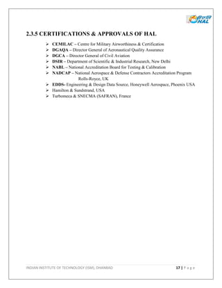INDIAN INSTITUTE OF TECHNOLOGY (ISM), DHANBAD 17 | P a g e
2.3.5 CERTIFICATIONS & APPROVALS OF HAL
 CEMILAC – Centre for Military Airworthiness & Certification
 DGAQA – Director General of Aeronautical Quality Assurance
 DGCA – Director General of Civil Aviation
 DSIR – Department of Scientific & Industrial Research, New Delhi
 NABL – National Accreditation Board for Testing & Calibration
 NADCAP – National Aerospace & Defense Contractors Accreditation Program
Rolls-Royce, UK
 EDDS- Engineering & Design Data Source, Honeywell Aerospace, Phoenix USA
 Hamilton & Sundstrand, USA
 Turbomeca & SNECMA (SAFRAN), France
 