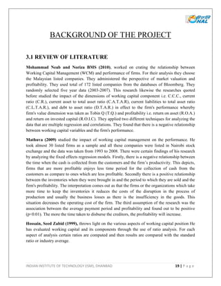 INDIAN INSTITUTE OF TECHNOLOGY (ISM), DHANBAD 19 | P a g e
BACKGROUND OF THE PROJECT
3.1 REVIEW OF LITERATURE
Mohammad Neab and Noriza BMS (2010), worked on crating the relationship between
Working Capital Management (WCM) and performance of firms. For their analysis they choose
the Malaysian listed companies. They administered the perspective of market valuation and
profitability. They used total of 172 listed companies from the databases of Bloomberg. They
randomly selected five year data (2003-2007). This research likewise the researches quoted
before studied the impact of the dimensions of working capital component i.e. C.C.C., current
ratio (C.R.), current asset to total asset ratio (C.A.T.A.R), current liabilities to total asset ratio
(C.L.T.A.R.), and debt to asset ratio (D.T.A.R.) in effect to the firm's performance whereby
firm's value dimension was taken as Tobin Q (T.Q.) and profitability i.e. return on asset (R.O.A.)
and return on invested capital (R.O.I.C). They applied two different techniques for analyzing the
data that are multiple regression and correlations. They found that there is a negative relationship
between working capital variables and the firm's performance.
Mathuva (2009) studied the impact of working capital management on the performance. He
took almost 30 listed firms as a sample and all these companies were listed in Nairobi stock
exchange and the data was taken from 1993 to 2008. There were certain findings of his research
by analyzing the fixed effects regression models. Firstly, there is a negative relationship between
the time when the cash is collected from the customers and the firm’s productivity. This depicts,
firms that are more profitable enjoys less time period for the collection of cash from the
customers as compare to ones which are less profitable. Secondly there is a positive relationship
between the inventories when they were brought in and the period to which they are sold and the
firm's profitability. The interpretation comes out as that the firms or the organizations which take
more time to keep the inventories it reduces the costs of the disruption in the process of
production and usually the business losses as there is the insufficiency in the goods. This
situation decreases the operating cost of the firm. The third assumption of the research was the
association between the average payment period and profitability and found out to be positive
(p<0.01). The more the time taken to disburse the creditors, the profitability will increase.
Hossain, Seed Zabid (1999), throws light on the various aspects of working capital position He
has evaluated working capital and its components through the use of ratio analysis. For each
aspect of analysis certain ratios are computed and then results are compared with the standard
ratio or industry average.
 