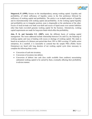 INDIAN INSTITUTE OF TECHNOLOGY (ISM), DHANBAD 20 | P a g e
Singaravel, P. (1999), focuses on the interdependency among working capital. Liquidity and
profitability, of which sufficiency of liquidity comes in the first preference followed by
sufficiency of working capital and profitability. The article is an in-depth analysis of liquidity
and its interrelationship with working capital and profitability. As the working capital liquidity
and profitability are in triangular position, none is dispensable at the satisfaction of the other.
Excess of stock-in-trade over bank over-draft and excess of liquid assets over current liabilities
other than bank over-draft generate working capital for the business. Alternatively, working
capital requirements are made for long-term funds which affect the profitability.
Jain, P. K. and Surendra S.Y. (2007), study the different facets of working capital
management. The issues addressed include relationship between CAs and CLs, the financing of
working capital, and ways of dealing with excess or shortage of working capital. The study is
based on an analysis of a thirteen year period data from 1991 to 2003 covering 137 public sector
enterprises, In a nutshell, it is reasonable to contend that the sample PSEs (Public Sector
Enterprises) are faced with long duration of net working capital cycle (time necessary to
complete the following three events:
 Conversion of cash into inventory
 Conversion of inventory into debtors
 Conversion of debtors into cash (less credit available from creditors) necessitating
substantial working capital to be carried by them, eventually affecting their profitability
in adverse manner.
 