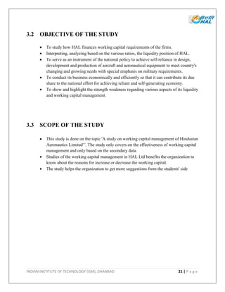 INDIAN INSTITUTE OF TECHNOLOGY (ISM), DHANBAD 21 | P a g e
3.2 OBJECTIVE OF THE STUDY
 To study how HAL finances working capital requirements of the firms.
 Interpreting, analyzing based on the various ratios, the liquidity position of HAL.
 To serve as an instrument of the national policy to achieve self-reliance in design,
development and production of aircraft and aeronautical equipment to meet country's
changing and growing needs with special emphasis on military requirements.
 To conduct its business economically and efficiently so that it can contribute its due
share to the national effort for achieving reliant and self-generating economy.
 To show and highlight the strength weakness regarding various aspects of its liquidity
and working capital management.
3.3 SCOPE OF THE STUDY
 This study is done on the topic 'A study on working capital management of Hindustan
Aeronautics Limited' '. The study only covers on the effectiveness of working capital
management and only based on the secondary data.
 Studies of the working capital management in HAL Ltd benefits the organization to
know about the reasons for increase or decrease the working capital.
 The study helps the organization to get more suggestions from the students' side
 
