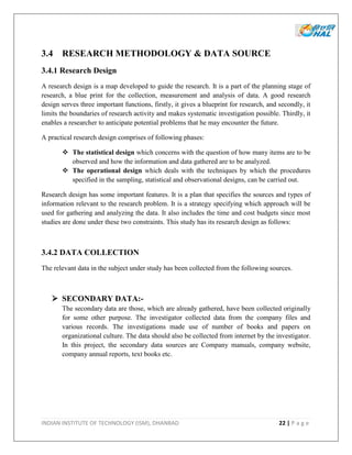 INDIAN INSTITUTE OF TECHNOLOGY (ISM), DHANBAD 22 | P a g e
3.4 RESEARCH METHODOLOGY & DATA SOURCE
3.4.1 Research Design
A research design is a map developed to guide the research. It is a part of the planning stage of
research, a blue print for the collection, measurement and analysis of data. A good research
design serves three important functions, firstly, it gives a blueprint for research, and secondly, it
limits the boundaries of research activity and makes systematic investigation possible. Thirdly, it
enables a researcher to anticipate potential problems that he may encounter the future.
A practical research design comprises of following phases:
 The statistical design which concerns with the question of how many items are to be
observed and how the information and data gathered are to be analyzed.
 The operational design which deals with the techniques by which the procedures
specified in the sampling, statistical and observational designs, can be carried out.
Research design has some important features. It is a plan that specifies the sources and types of
information relevant to the research problem. It is a strategy specifying which approach will be
used for gathering and analyzing the data. It also includes the time and cost budgets since most
studies are done under these two constraints. This study has its research design as follows:
3.4.2 DATA COLLECTION
The relevant data in the subject under study has been collected from the following sources.
 SECONDARY DATA:-
The secondary data are those, which are already gathered, have been collected originally
for some other purpose. The investigator collected data from the company files and
various records. The investigations made use of number of books and papers on
organizational culture. The data should also be collected from internet by the investigator.
In this project, the secondary data sources are Company manuals, company website,
company annual reports, text books etc.
 
