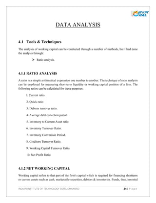 INDIAN INSTITUTE OF TECHNOLOGY (ISM), DHANBAD 24 | P a g e
DATA ANALYSIS
4.1 Tools & Techniques
The analysis of working capital can be conducted through a number of methods, but I had done
the analysis through:
 Ratio analysis.
4.1.1 RATIO ANALYSIS
A ratio is a simple arithmetical expression one number to another. The technique of ratio analysis
can be employed for measuring short-term liquidity or working capital position of a firm. The
following ratios can be calculated for these purposes:
l. Current ratio.
2. Quick ratio
3. Debtors turnover ratio.
4. Average debt collection period.
5. Inventory to Current Asset ratio
6. Inventory Turnover Ratio.
7. Inventory Conversion Period.
8. Creditors Turnover Ratio.
9. Working Capital Turnover Ratio.
10. Net Profit Ratio
4.1.2 NET WORKING CAPITAL
Working capital refers to that part of the firm's capital which is required for financing shortterm
or current assets such as cash, marketable securities, debtors & inventories. Funds, thus, invested
 