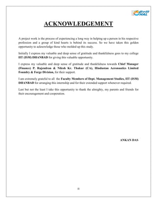 iii
ACKNOWLEDGEMENT
A project work is the process of experiencing a long way in helping up a person in his respective
profession and a group of kind hearts is behind its success. So we have taken this golden
opportunity to acknowledge those who molded up this study.
Initially I express my valuable and deep sense of gratitude and thankfulness goes to my college
IIT (ISM) DHANBAD for giving this valuable opportunity.
I express my valuable and deep sense of gratitude and thankfulness towards Chief Manager
(Finance) P. Rajendran & Nilesh Kr. Thakur (CA), Hindustan Aeronautics Limited
Foundry & Forge Division, for their support.
I am extremely grateful to all the Faculty Members of Dept. Management Studies, IIT (ISM)
DHANBAD for arranging this internship and for their extended support whenever required.
Last but not the least I take this opportunity to thank the almighty, my parents and friends for
their encouragement and cooperation.
ANKAN DAS
 
