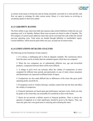 INDIAN INSTITUTE OF TECHNOLOGY (ISM), DHANBAD 25 | P a g e
in current assets keep revolving fast and are being constantly converted in to cash and this cash
flow out again in exchange for other current assets. Hence, it is also known as revolving or
circulating capital or short term capital.
4.1.3 LIQUIDITY RATIOS
The firm's ability to pay short-term debt and expenses (aka current liabilities) within the one year
operating cycle is its liquidity. Balance Sheet asset accounts are listed in order of liquidity. The
first category of current assets addresses items that can be converted into cash within the normal
one-year operating cycle. Total assets are funded through liabilities or stockholders' equity.
Current liabilities, which must be paid within one year, are paid out of current assets.
4.1.4 LIMITATIONS OF RATIO ANALYSIS
The following are the limitations of ratio analysis:
1. It is always a challenging job to find an adequate standard. The conclusions drawn
from the ratios can be no better than the standards against which they are compared.
2. When the two companies are of substantially different size, age and diversified
products,, comparison between them will be more difficult.
3. A change in price level can seriously affect the validity of comparisons of ratios
computed for different time periods and particularly in case of ratios whose numerator
and denominator are expressed in different kinds of rupees.
4. Comparisons are also made difficult due to differences of the terms like gross profit
operating profit, net profit etc.
5. If companies resort to 'window dressing', outsiders cannot look into the facts and affect
the validity of comparison.
6. Financial statements are based upon part performance and part events which can only
be guides to the extent they can reasonably be considered as dues to the future.
7. Ratios do not provide a definite answer to financial problems. There is always the
question of judgment as to what significance should be given to the figures. Thus, one
must rely upon one's own good sense in selecting and evaluating the ratios.
 