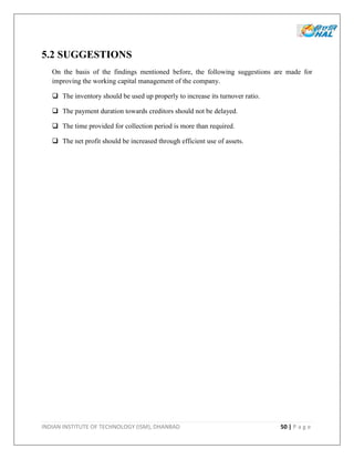 INDIAN INSTITUTE OF TECHNOLOGY (ISM), DHANBAD 50 | P a g e
5.2 SUGGESTIONS
On the basis of the findings mentioned before, the following suggestions are made for
improving the working capital management of the company.
 The inventory should be used up properly to increase its turnover ratio.
 The payment duration towards creditors should not be delayed.
 The time provided for collection period is more than required.
 The net profit should be increased through efficient use of assets.
 