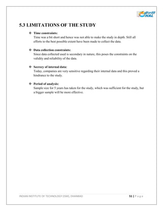 INDIAN INSTITUTE OF TECHNOLOGY (ISM), DHANBAD 51 | P a g e
5.3 LIMITATIONS OF THE STUDY
 Time constraints:
Time was a bit short and hence was not able to make the study in depth. Still all
efforts to the best possible extent have been made to collect the data.
 Data collection constraints:
Since data collected used is secondary in nature, this poses the constraints on the
validity and reliability of the data.
 Secrecy of internal data:
Today, companies are very sensitive regarding their internal data and this proved a
hindrance to the study.
 Period of analysis:
Sample size for 5 years has taken for the study, which was sufficient for the study, but
a bigger sample will be more effective.
 