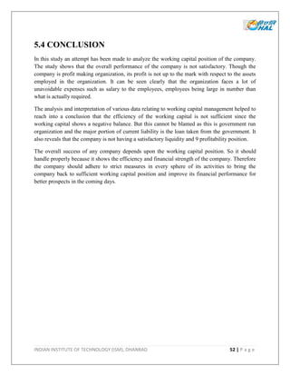 INDIAN INSTITUTE OF TECHNOLOGY (ISM), DHANBAD 52 | P a g e
5.4 CONCLUSION
In this study an attempt has been made to analyze the working capital position of the company.
The study shows that the overall performance of the company is not satisfactory. Though the
company is profit making organization, its profit is not up to the mark with respect to the assets
employed in the organization. It can be seen clearly that the organization faces a lot of
unavoidable expenses such as salary to the employees, employees being large in number than
what is actually required.
The analysis and interpretation of various data relating to working capital management helped to
reach into a conclusion that the efficiency of the working capital is not sufficient since the
working capital shows a negative balance. But this cannot be blamed as this is government run
organization and the major portion of current liability is the loan taken from the government. It
also reveals that the company is not having a satisfactory liquidity and 9 profitability position.
The overall success of any company depends upon the working capital position. So it should
handle properly because it shows the efficiency and financial strength of the company. Therefore
the company should adhere to strict measures in every sphere of its activities to bring the
company back to sufficient working capital position and improve its financial performance for
better prospects in the coming days.
 