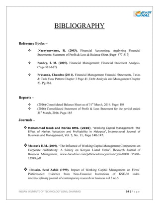 INDIAN INSTITUTE OF TECHNOLOGY (ISM), DHANBAD 54 | P a g e
BIBLIOGRAPHY
Reference Books –
 Narayanswamy, R. (2003). Financial Accounting; Analyzing Financial
Statements: Statement of Profit & Loss & Balance Sheet.(Page- 477-517)
 Pandey, I. M. (2005). Financial Management; Financial Statement Analysis.
(Page 581-617).
 Prasanna, Chandra (2011). Financial Management Financial Statements, Taxes
& Cash Flow Pattern Chapter 3 Page 41, Debt Analysis and Management Chapter
23, Pg-561.
Reports –
 (2016) Consolidated Balance Sheet as of 31st
March, 2016. Page- 184
 (2016) Consolidated Statement of Profit & Loss Statement for the period ended
31st
March, 2016. Page-185
Journals –
 Mohammad Neab and Noriza BMS. (2010), “Working Capital Management: The
Effect of Market Valuation and Profitability in Malaysia”, International Journal of
Business and Management, Vol. 5, No. 11, Page 140-147.
Mathuva D.M. (2009), “The Influence of Working Capital Management Components on
Corporate Profitability: A Survey on Kenyan Listed Firms”, Research Journal of
Business Management, www.docsdrive.com/pdfs/academicjournals/rjbm/0000 /15988-
15988.pdf
 Hossain, Seed Zabid (1999), Impact of Working Capital Management on Firms’
Performance: Evidence from Non-Financial Institutions of KSE-30 index.
interdisciplinary journal of contemporary research in business vol 3 no.5
 