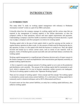 INDIAN INSTITUTE OF TECHNOLOGY (ISM), DHANBAD 2 | P a g e
INTRODUCTION
1.1 INTRODUCTION
This study titled "A study on working capital management with reference to Hindustan
Aeronautics Limited" is done as a part of my MBA curriculum.
It describe about how the company manages its working capital and the various steps that are
required in the management of working capital.it is the lifeline deteriorates, so does the
company's ability to fund operations, reinvest and meet capital requirements and payments.
Understanding a company's cash flow health is essential to making investment decisions. A good
way to judge a company's cash flow prospects is to look at its working capital.
Working capital refer to the pan of total capital which is used for carrying out the routine or
regular business operation.in other words, it is the amount of funds used for financing the day-to-
day operation. In short, it is the capital with which the business is worked over. Thus, the capital
invested and locked up in various current assets, such as stocks of raw material, work in
progress, stocks of finished goods account receivable and cash and bank balance constitutes the
working capital.
Working capital management is a significant part of business decision and is of major concern to
the finance manager in as much accomplishment value maximization goal depends essentially on
prudent working capital decision.
A firm is required to carry adequate amount of working capital so as to carry on the production
and distribution work smoothly. The amount of the working capital shall be maintained at such
level, which is adequate for it to run its business operations, neither excessive nor inadequate.
This level of working capital is called as the “Optimum Working Capital”.
There are two concept of working capital - Gross concept and Net concept. Net working capital
is calculated as current assets minus current liabilities. It is a derivation of working capital that is
commonly used in valuation techniques such as DCFs (Discounted cash flows).
If current assets are less than current liabilities, an entity has a working capital deficiency, also
called as working capital.
 