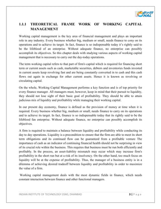 INDIAN INSTITUTE OF TECHNOLOGY (ISM), DHANBAD 3 | P a g e
1.1.1 THEORETICAL FRAME WORK OF WORKING CAPITAL
MANAGEMENT
Working capital management is the key area of financial management and plays an important
role in any industry. Every business whether big, medium or small, needs finance to cony on its
operations and to achieve its target. In fact, finance is so indispensable today it’s rightly said to
be the lifeblood of an enterprise. Without adequate finance, no enterprise can possibly
accomplish its objectives. So this chapter deals with studying various aspects of working capital
management that is necessary to carry out the day-today operations.
The term working capital refers to that part of firm's capital which is required for financing short
term or current assets such as cash, marketable securities, debtors and inventories funds invested
in current assets keep revolving fast and are being constantly converted in to cash and this cash
flows out again in exchange for other current assets. Hence it is known as revolving or
circulating capital.
On the whole, Working Capital Management performs a key function and is of top priority for
every finance manager. All managers must, however, keep in mind that their pursuit to liquidity,
they should not lose sight of their basic goal of profitability. They should be able to attain
judicious mix of liquidity and profitability while managing their working capital.
In our present day economy, finance is defined as the provision of money at time when it is
required. Every business whether big, medium or small, needs finance to carry on its operations
and to achieve its target. In fact, finance is so indispensable today that its rightly said to be the
lifeblood fan enterprise. Without adequate finance, no enterprise can possibly accomplish its
objectives.
A firm is required to maintain a balance between liquidity and profitability while conducting its
day to day operations. Liquidity is a precondition to ensure that the firm are able to meet its short
term obligations and its continued flow can be guaranteed from a profitable venture The
importance of cash as an indicator of continuing financial health should not be surprising in view
of its crucial role within the business. This requires that business must be run both efficiently and
profitably. In the process, an asset-liability mismatch may occur which may increase firm's
profitability in the short run but at a risk of its insolvency. On the other hand, too much focus on
liquidity will be at the expense of profitability. Thus, the manager of a business entity is in a
dilemma of achieving desired tradeoff between liquidity and profitability in order to maximize
the value of a firm.
Working capital management deals with the most dynamic fields in finance, which needs
constant interaction between finance and other functional managers.
 