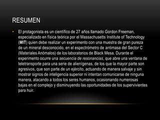 RESUMEN
• El protagonista es un científico de 27 años llamado Gordon Freeman,
especializado en física teórica por el Massachusetts Institute of Technology
(MIT) quien debe realizar un experimento con una muestra de gran pureza
de un mineral desconocido, en el espectrómetro de antimasa del Sector C
(Materiales Anómalos) de los laboratorios de Black Mesa. Durante el
experimento ocurre una secuencia de resonancias, que abre una ventana de
teletransporte para una serie de alienígenas, de los que la mayor parte son
agresivos, que son parte de un ejército, actuando de manera salvaje y sin
mostrar signos de inteligencia superior ni intentan comunicarse de ninguna
manera, atacando a todos los seres humanos, ocasionando numerosas
bajas en el complejo y disminuyendo las oportunidades de los supervivientes
para huir.

 