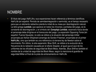 NOMBRE
•

El título del juego Half-Life y sus expansiones hacen referencia a términos científicos.
Half-Life (en español: Periodo de semidesintegración o semivida), es el tiempo necesario
para que un elemento radiactivo pierda la mitad de su masa por desintegración natural.
La letra griega Lambda, que aparece en todos los rincones y portadas del juego, es la
constante de desintegración, y el símbolo del Complejo Lambda, escenario hacia donde
el personaje debe dirigirse en el transcurso del juego. La expansión Opposing Force (en
español: Fuerza Opuesta), no sólo se refiere a la situación del personaje militar
encarnado por Adrian Shephard (enemigo de Gordon Freeman, encarnado en el primer
Half-Life), sino que también es una referencia a la tercera ley de Newton sobre el
movimiento. Por último, la otra expansión; Blue Shift, se refiere a la evolución de la
frecuencia de la radiación causada por el efecto Doppler, al igual que el azul de los
uniformes de los oficiales de seguridad de Black Mesa. Además, Blue Shift es también el
nombre de la unidad de seguridad de Black Mesa, según lo menciona el guardia de
seguridad Miller al final de la pista de entrenamiento en Half-Life.

 