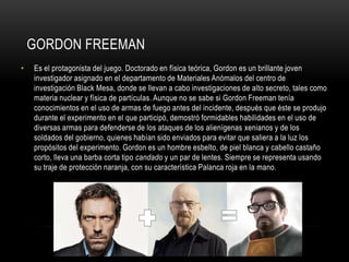 GORDON FREEMAN
•

Es el protagonista del juego. Doctorado en física teórica, Gordon es un brillante joven
investigador asignado en el departamento de Materiales Anómalos del centro de
investigación Black Mesa, donde se llevan a cabo investigaciones de alto secreto, tales como
materia nuclear y física de partículas. Aunque no se sabe si Gordon Freeman tenía
conocimientos en el uso de armas de fuego antes del incidente, después que éste se produjo
durante el experimento en el que participó, demostró formidables habilidades en el uso de
diversas armas para defenderse de los ataques de los alienígenas xenianos y de los
soldados del gobierno, quienes habían sido enviados para evitar que saliera a la luz los
propósitos del experimento. Gordon es un hombre esbelto, de piel blanca y cabello castaño
corto, lleva una barba corta tipo candado y un par de lentes. Siempre se representa usando
su traje de protección naranja, con su característica Palanca roja en la mano.

 