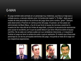 G-MAN
•

El juego también está centrado en un personaje muy misterioso, que lleva un traje azul y
corbata oscura, a menudo referido como "el hombre del maletín" o "G-Man", dado que el
modelo de este personaje en los archivos del juego tiene como nombre "gman". Siempre
está observando a Freeman en ciertos puntos del juego. Al parecer, se hizo pasar por
administrador de Black Mesa, y fue él el que forzó al equipo de ciencias a examinar la
muestra de Xen más allá de los límites de seguridad, y producir la secuencia de resonancias
para causar el accidente, por lo que se puede deducir que tiene influencia sobre el equipo
científico. No se sabe con certeza cuáles son sus verdaderas intenciones, y ni siquiera al
finalizar el juego se tiene la certeza de quién o qué es realmente. El misterio que ofrece este
personaje es uno de los principales elementos del juego, incluyendo al resto de la saga con
sus respectivas expansiones.

 