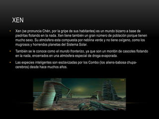 XEN
•

Xen (se pronuncia Chén, por la gripe de sus habitantes) es un mundo bizarro a base de
piedritas flotando en la nada. Xen tiene también un gran número de población porque tienen
mucho sexo. Su atmósfera esta compuesta por neblina verde y no tiene oxígeno, como los
mugrosos y horrendos planetas del Sistema Solar.

•

También se le conoce como el mundo fronterizo, ya que son un montón de cascotes flotando
en la nada, encerrados en una atmósfera especial de droga evaporada.

•

Las especies inteligentes son esclavizadas por los Combo (los aliens-babosa chupacerebros) desde hace muchos años.

 