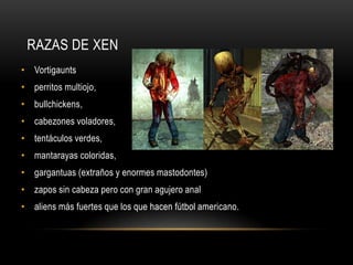 RAZAS DE XEN
• Vortigaunts
• perritos multiojo,
• bullchickens,
• cabezones voladores,
• tentáculos verdes,

• mantarayas coloridas,
• gargantuas (extraños y enormes mastodontes)
• zapos sin cabeza pero con gran agujero anal
• aliens más fuertes que los que hacen fútbol americano.

 
