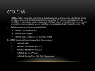 SECUELAS
•

Half Life, no tuvo mucho éxito en el momento de su lanzamiento, pero luego, al ser aclamado por críticos
por la trama del juego, la sofisticación de la Inteligencia Artificial (IA) y gracias a su larga duración, se
convirtió en un super ventas, proclamándose juego del año por más de 50 publicaciones lo que lo convirtió
en uno de los mejores juegos del género, llegando a ser una saga de culto por miles de fans a los FPS.

•

Su éxito continuaría con las expansiones oficiales:


Half-Life: Opposing Force (OF)



Half-Life: Blue Shift (BS)



Half-Life: Decay Único juego con la pantalla dividida

En el 2004, Valve lanzó la secuela tras el éxito del primer juego:


Half-Life 2 (HL2)



Half-Life 2: Episode One (HL2 Ep1)



Half-Life 2: Episode Two (HL2 Ep2)



Half-Life 2: Survivor (Arcade)



Half-Life 2: Episode Three (HL2 Ep3) Próximamente

 