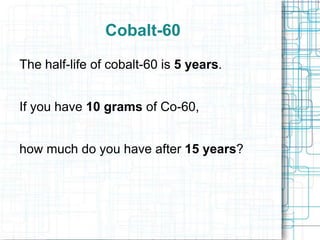 Cobalt-60
The half-life of cobalt-60 is 5 years.
If you have 10 grams of Co-60,
how much do you have after 15 years?

 