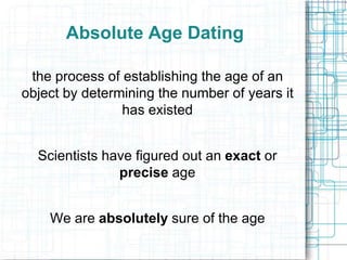 Absolute Age Dating
the process of establishing the age of an
object by determining the number of years it
has existed
Scientists have figured out an exact or
precise age

We are absolutely sure of the age

 