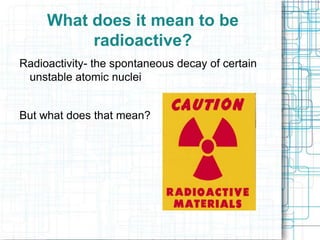 What does it mean to be
radioactive?
Radioactivity- the spontaneous decay of certain
unstable atomic nuclei

But what does that mean?

 