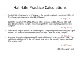 Half-Life Practice Calculations
• The half-life of carbon-14 is 5730 years. If a sample originally contained 3.36 g of
C-14, how much is present after 22,920 years?
• Gold-191 has a half-life of 12.4 hours. After one day and 13.2 hours, 10.6 g of
gold-19 remains in a sample. How much gold-191 was originally present in the
sample?
• There are 3.29 g of iodine-126 remaining in a sample originally containing 26.3 g of
iodine-126. The half-life of iodine-126 is 13 days. How old is the sample?
• A sample that originally contained 2.5 g of rubidium-87 now contains 1.25 g. The
half-life of rubidium-87 is 6 x 1010 years. How old is the sample? Is this possible?
Why or why not?
0.21 g C-14
84.8 g Au-191
39 days old
6 x 1010 years
(60 billion years old)
 