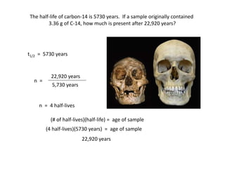 22,920 years
The half-life of carbon-14 is 5730 years. If a sample originally contained
3.36 g of C-14, how much is present after 22,920 years?
3.36 g
1.68 g
0.84 g
0.42 g
0.21 g
0 y
5,730 y
11,460 y
17,190 y
22,920 y
0
1
2
3
4
Data Table: Half-life Decay
Amount Time # Half-Lifet1/2 = 5730 years
n =
5,730 years
n = 4 half-lives
(4 half-lives)(5730 years) = age of sample
(# of half-lives)(half-life) = age of sample
22,920 years
 