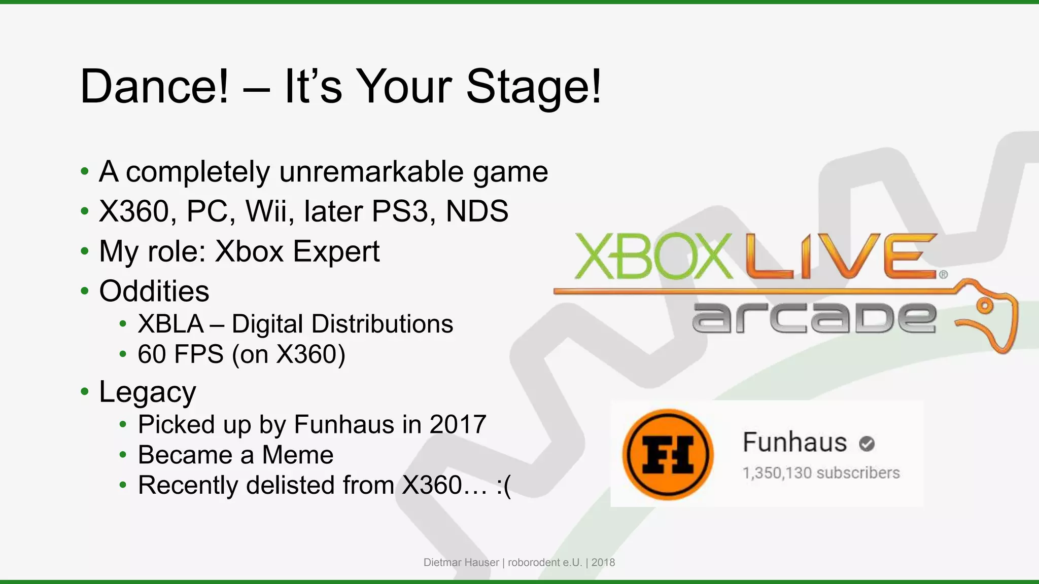 Dance! – It’s Your Stage!
• A completely unremarkable game
• X360, PC, Wii, later PS3, NDS
• My role: Xbox Expert
• Oddities
• XBLA – Digital Distributions
• 60 FPS (on X360)
• Legacy
• Picked up by Funhaus in 2017
• Became a Meme
• Recently delisted from X360… :(
Dietmar Hauser | roborodent e.U. | 2018
 