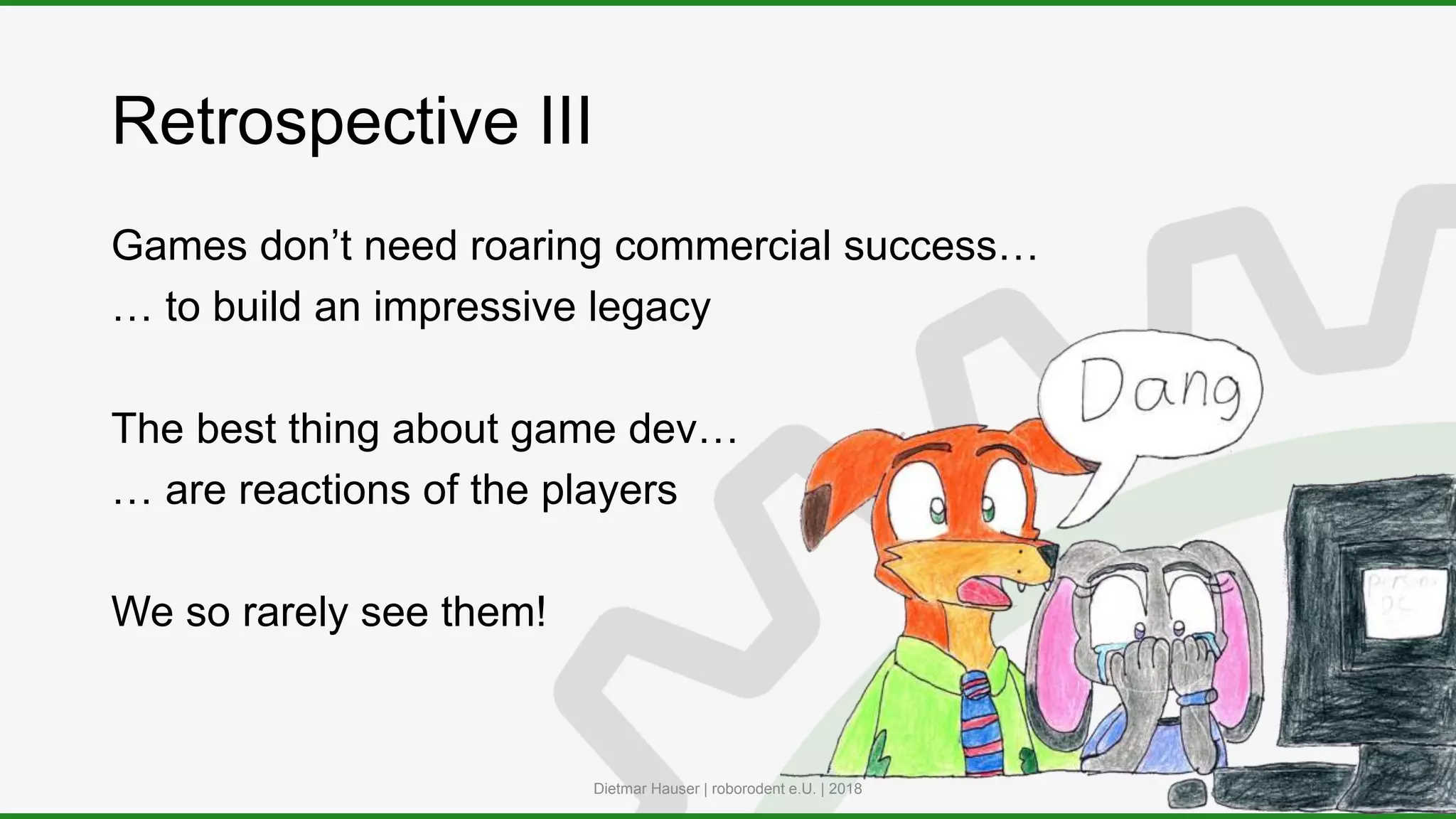 Retrospective III
Games don’t need roaring commercial success…
… to build an impressive legacy
The best thing about game dev…
… are reactions of the players
We so rarely see them!
Dietmar Hauser | roborodent e.U. | 2018
 